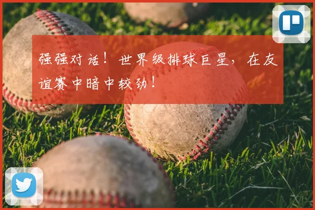 强强对话！世界级排球巨星，在友谊赛中暗中较劲！