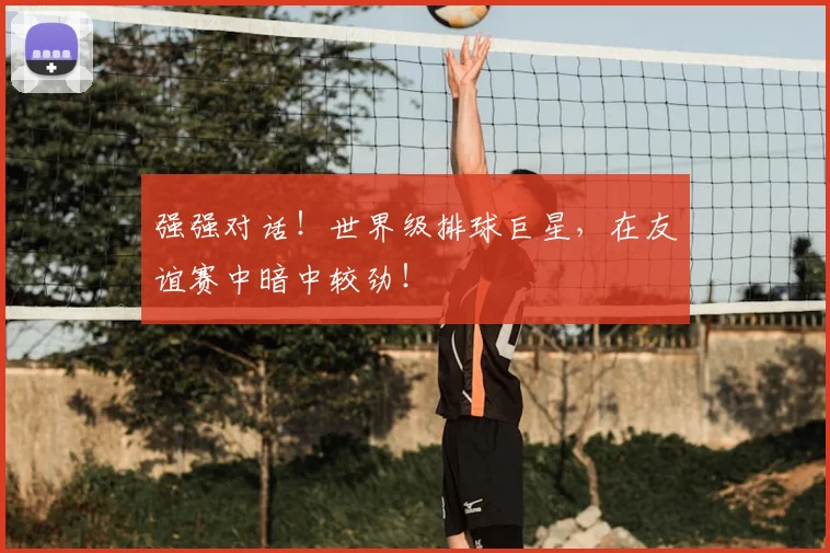 强强对话！世界级排球巨星，在友谊赛中暗中较劲！