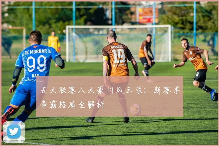 五大联赛八大豪门风云录：新赛季争霸格局全解析