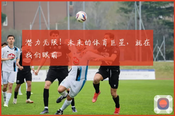 潜力无限！未来的体育巨星，就在我们眼前