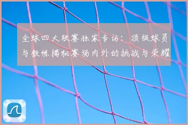 全球四大联赛独家专访:顶级球员与教练揭秘赛场内外的挑战与荣耀