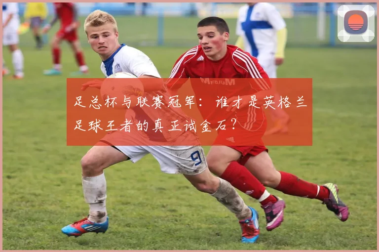 足总杯与联赛冠军：谁才是英格兰足球王者的真正试金石？