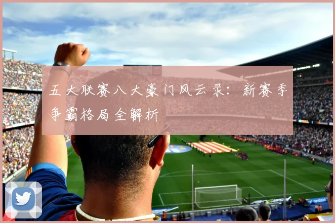 五大联赛八大豪门风云录：新赛季争霸格局全解析
