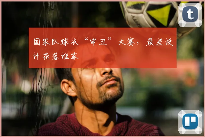 国家队球衣“审丑”大赛,最差设计花落谁家