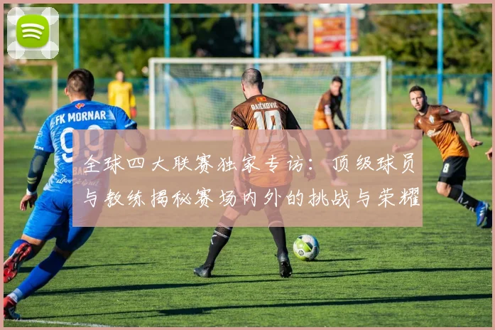 全球四大联赛独家专访：顶级球员与教练揭秘赛场内外的挑战与荣耀