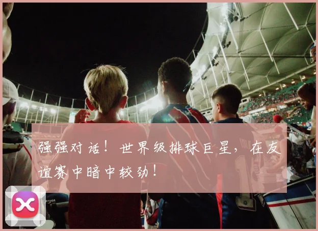 强强对话！世界级排球巨星，在友谊赛中暗中较劲！